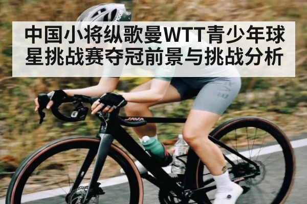 中国小将纵歌曼WTT青少年球星挑战赛夺冠前景与挑战分析